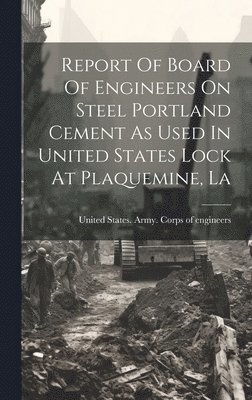 United States Army Corps of Enginee - Report Of Board Of Engineers On Steel Portland Cement As Used In United States Lock At Plaquemine, La, Inbunden