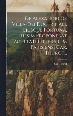 De Alexandri De Villa-dei Doctrinali, Ejusque Fortuna, Thesim Proponebat Facultati Litterarum Parisiensi Car. Thurot... 1