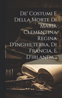 bokomslag De' Costumi E Della Morte Di Maria Clementina Regina D'inghilterra, Di Francia, E D'irlanda...