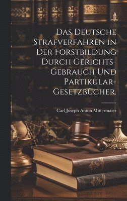 Das deutsche Strafverfahren in der Forstbildung durch Gerichts-Gebrauch und Partikular-Gesetzbcher. 1