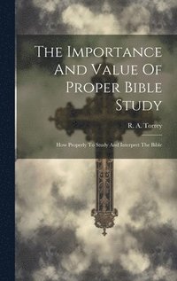 bokomslag The Importance And Value Of Proper Bible Study; How Properly To Study And Interpret The Bible