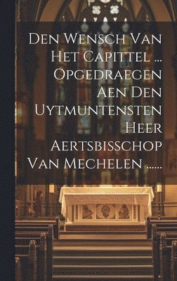 Den Wensch Van Het Capittel ... Opgedraegen Aen Den Uytmuntensten Heer Aertsbisschop Van Mechelen ...... 1