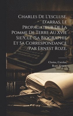 Charles De L&#x27;escluse, D&#x27;arras, Le Propagateur De La Pomme De Terre Au Xvie Sie?cle ?sa Biographie Et Sa Correspondance /par Ernest Roze.