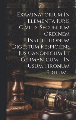 Examinatorium In Elementa Juris Civilis, Secundum Ordinem Institutionum Digestum Respiciens Jus Canonicum Et Germanicum ... In Usum Tironum Editum... 1