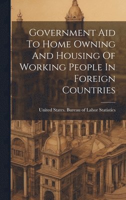 United States Bureau of Labor Statis - Government Aid To Home Owning And Housing Of Working People In Foreign Countries, Inbunden