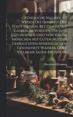 bokomslag Grndliche Nachricht wegen des ohnweit der Stadt Meissen, bey dem Dorff Gasern, im vorigen 1714 Jahr gefundenen und von vielen Menschen mit guten Nutzen gebrauchten Mineralischen Gesundheit-Wassers,