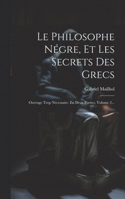 Le Philosophe Négre, Et Les Secrets Des Grecs: Ouvrage Trop Nécessaire. En Deux Parties, Volume 2...