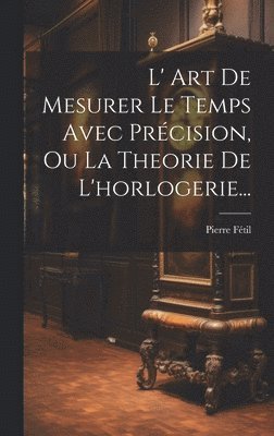 bokomslag L' Art De Mesurer Le Temps Avec Prcision, Ou La Theorie De L'horlogerie...