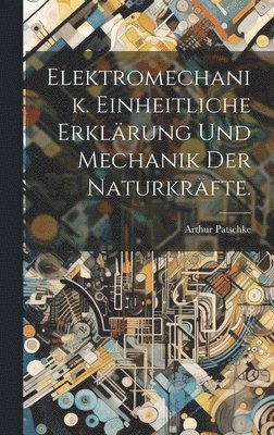 Elektromechanik. Einheitliche Erklrung und Mechanik der Naturkrfte. 1