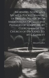 bokomslag Morning, Noon and Night, a Pocket Manual of Private Prayer, With Meditations On Selected Passages of Scripture, by Clergymen of the Church of England, Ed. by E. Garbett