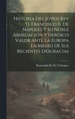 bokomslag Historia Del Jóven Rey D. Francisco Ii. De Nápoles Y Su Noble Abnegación Y Heróico Valor Ante La Europa En Medio De Sus Recientes Desgracias