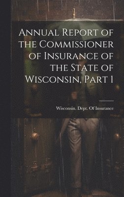 Annual Report of the Commissioner of Insurance of the State of Wisconsin, Part 1