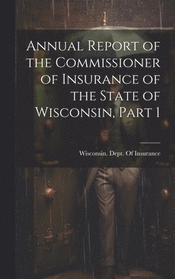 Annual Report of the Commissioner of Insurance of the State of Wisconsin, Part 1 1