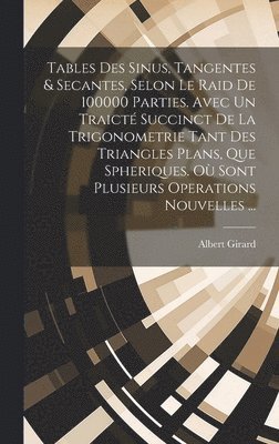 Tables Des Sinus, Tangentes & Secantes, Selon Le Raid De 100000 Parties. Avec Un Traicté Succinct De La Trigonometrie Tant Des Triangles Plans, Que Spheriques. Où Sont Plusieurs Operations Nouvelles ...