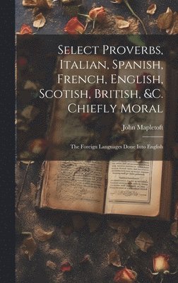 Select Proverbs, Italian, Spanish, French, English, Scotish, British, &c. Chiefly Moral 1