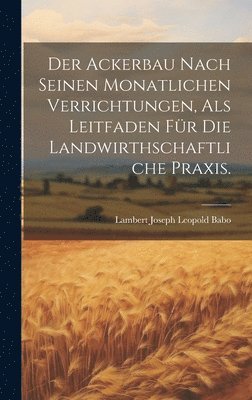 Der Ackerbau Nach Seinen Monatlichen Verrichtungen, Als Leitfaden Fr Die Landwirthschaftliche Praxis. 1