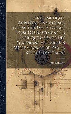 bokomslag L'arithmetique, Arpentage Vniuersel, Geometrie Inaccessible, Toise Des Bastimens, La Fabrique & Vsage Des Quadrans Sollaires, & Autre Geometire Par La Regle & Le Compas