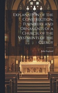 bokomslag Explanation of the Construction, Furniture and Ornaments of a Church, of the Vestments of the Clergy