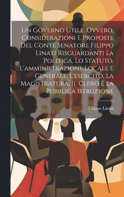 Filippo Linati - Governo Utile, Ovvero, Considerazioni E Proposte Del Conte Senatore Filippo Linati Risguardanti La Politica, Lo Statuto, L'amministrazione Locale E Generale, L'esercito, La Magistratura, Il Clero E La Pubblica Istruzione, Inbunden