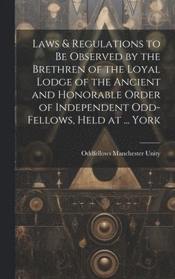 Laws & Regulations to Be Observed by the Brethren of the Loyal Lodge of the Ancient and Honorable Order of Independent Odd-Fellows, Held at ... York 1