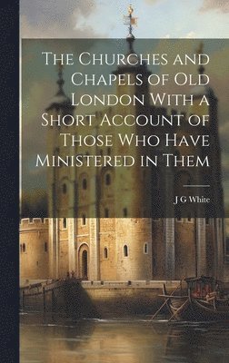 The Churches and Chapels of old London With a Short Account of Those who Have Ministered in Them 1