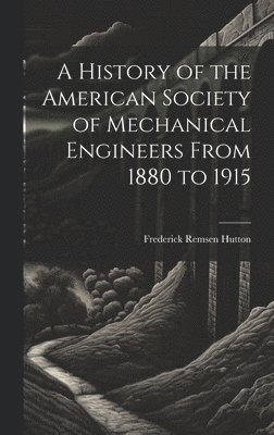 A History of the American Society of Mechanical Engineers From 1880 to 1915 1