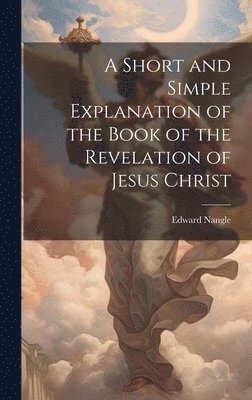 Edward Nangle - Short and Simple Explanation of the Book of the Revelation of Jesus Christ, Inbunden