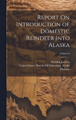 Sheldon Jackson, United States Bureau of Education a - Report On Introduction of Domestic Reindeer Into Alaska; Volume 8, Inbunden
