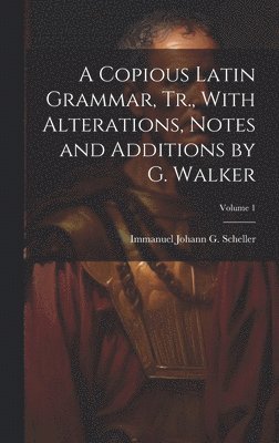 A Copious Latin Grammar, Tr., With Alterations, Notes and Additions by G. Walker; Volume 1 1