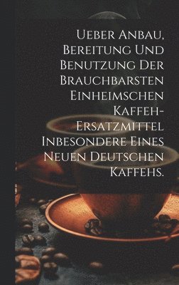 Ueber Anbau, Bereitung und Benutzung der brauchbarsten einheimschen Kaffeh-Ersatzmittel inbesondere eines neuen deutschen Kaffehs. 1