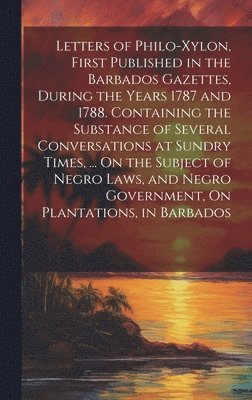 Anonymous - Letters of Philo-Xylon, First Published in the Barbados Gazettes, During the Years 1787 and 1788. Containing the Substance of Several Conversations at Sundry Times, ... On the Subject of Negro Laws, and Negro Government, On Plantations, in Barbados, Inbunden