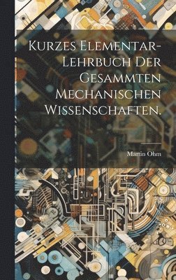 Kurzes Elementar-Lehrbuch der Gesammten Mechanischen Wissenschaften. 1