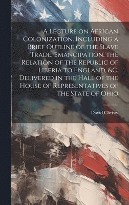 Lecture on African Colonization. Including a Brief Outline of the Slave Trade, Emancipation, the Relation of the Republic of Liberia to England, &c. Delivered in the Hall of the House of Representatives of the State of Ohio
