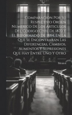 Mexico - Comparacion Por Su Respectivo Orden Numerico De Los Articulos Del Codigo Civil De 1870 Y El Reformado De 1884, En La Que Se Encontrarán Las Diferencias, Cambios, Aumentos Y Supresiones Que Hay Entre Uno Y Otro, Inbunden