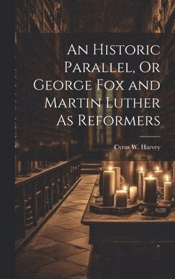 An Historic Parallel, Or George Fox and Martin Luther As Reformers 1