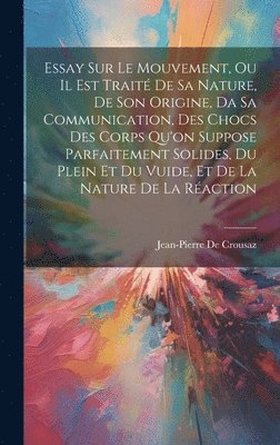 Essay Sur Le Mouvement, Ou Il Est Trait De Sa Nature, De Son Origine, Da Sa Communication, Des Chocs Des Corps Qu'on Suppose Parfaitement Solides, Du Plein Et Du Vuide, Et De La Nature De La 1