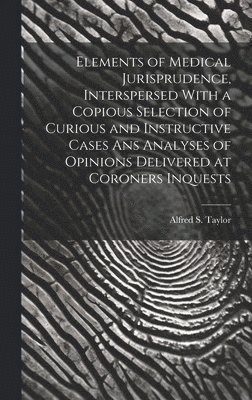 Elements of Medical Jurisprudence, Interspersed With a Copious Selection of Curious and Instructive Cases Ans Analyses of Opinions Delivered at Coroners Inquests 1