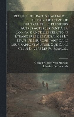 Recueil De Traités D'alliance, De Paix, De Trève, De Neutralité... Et Plusieurs Autres Actes Servant À La Connaissance Des Relations Étrangères Des Puissances Et États De L'europe Tant Dans Leur Rapport Mutuel Que Dans Celui Envers Les Puissance...