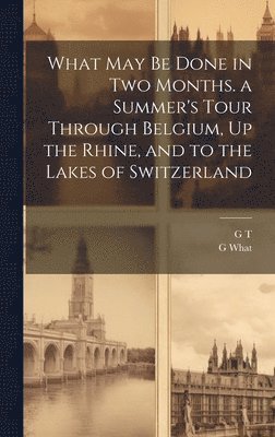 G T, G What - What May Be Done in Two Months. a Summer's Tour Through Belgium, Up the Rhine, and to the Lakes of Switzerland, Inbunden
