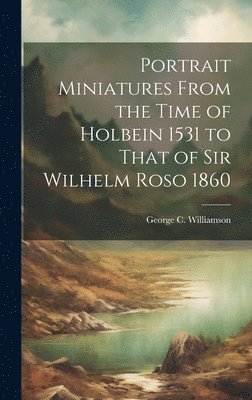 Portrait Miniatures From the Time of Holbein 1531 to That of Sir Wilhelm Roso 1860 1