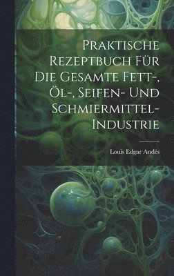 Louis Edgar Andés - Praktische Rezeptbuch Für Die Gesamte Fett-, Öl-, Seifen- Und Schmiermittel-Industrie, Inbunden