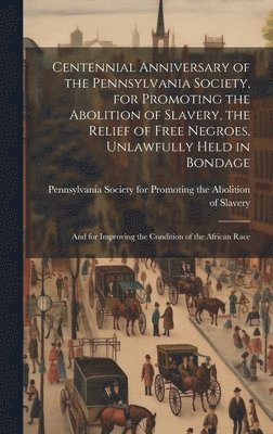 bokomslag Centennial Anniversary of the Pennsylvania Society, for Promoting the Abolition of Slavery, the Relief of Free Negroes, Unlawfully Held in Bondage