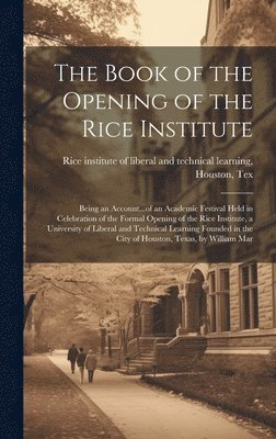 The Book of the Opening of the Rice Institute; Being an Account...of an Academic Festival Held in Celebration of the Formal Opening of the Rice Institute, a University of Liberal and Technical 1