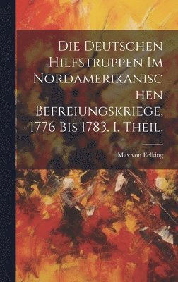 Die deutschen Hilfstruppen im nordamerikanischen Befreiungskriege, 1776 bis 1783. I. Theil. 1