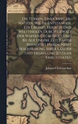 Johann Christian Seiz - Die Türken, einer Krieger-Nation, wie sie entstanden, ein grosses Reich in drei Welttheilen durch Gewalt der Waffen gegründet und bis auf unsere Zeit tapfer behauptet haben, nebst Beschreibung ihrer Länder und Erzählung jetziger Kriegsthaten, Inbunden