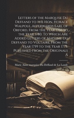 Letters of the Marquise Du Deffand to the Hon. Horace Walpole, afterwards Earl of Orford, from the year 1766 to the year 1780. To which are added letters of Madame Du Deffand to Voltaire, from the 1