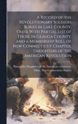 A Record of the Revolutionary Soldiers Buries in Lake County, Ohio, With Partial List of Those in Geauga County, and a Membership Roll of New Connecticut Chapter, Daughters of the American Revolution 1