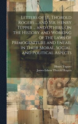 Letters of J.E. Thorold Rogers ... and Mr. Henry Tupper ... and Others, On the History and Working of the Laws of Primogeniture and Entail in Their Moral, Social, and Political Aspects 1