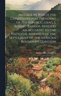 bokomslag Message in Which the Constitutional President of the Republic, Gen'l J. Rufino Barrios, Renders an Account to the National Assembly of the Settlement of the Mexican Boundary Question