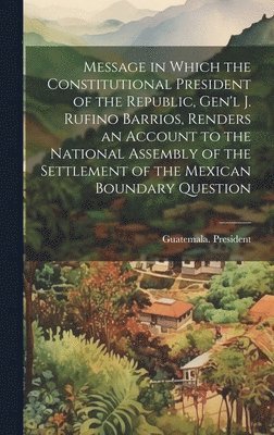 Message in Which the Constitutional President of the Republic, Gen'l J. Rufino Barrios, Renders an Account to the National Assembly of the Settlement of the Mexican Boundary Question 1